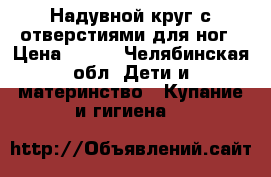 Надувной круг с отверстиями для ног › Цена ­ 300 - Челябинская обл. Дети и материнство » Купание и гигиена   
